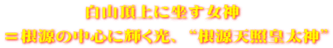 白山頂上に坐す女神  ＝根源の中心に輝く光、 “根源天照皇太神”